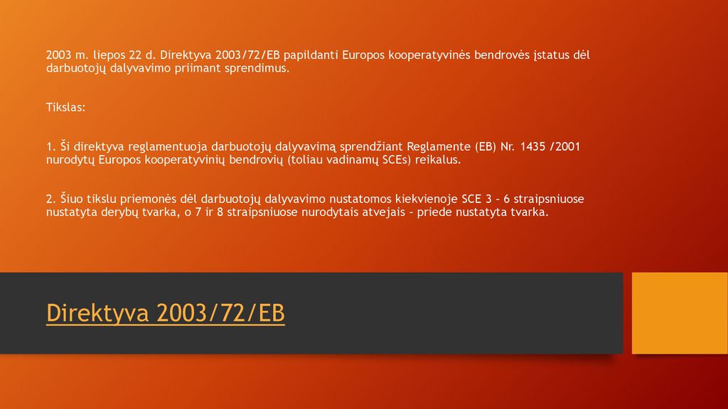 2003 m. liepos 22 d. Direktyva 2003/72/EB papildanti Europos kooperatyvinės bendrovės įstatus dėl darbuotojų dalyvavimo priimant sprendimus. Tikslas: 1. Ši direktyva reglamentuoja darbuotojų dalyvavimą sprendžiant Reglamente (EB) Nr /2001 nurodytų Europos kooperatyvinių bendrovių (toliau vadinamų SCEs) reikalus. 2. Šiuo tikslu priemonės dėl darbuotojų dalyvavimo nustatomos kiekvienoje SCE 3 – 6 straipsniuose nustatyta derybų tvarka, o 7 ir 8 straipsniuose nurodytais atvejais – priede nustatyta tvarka.