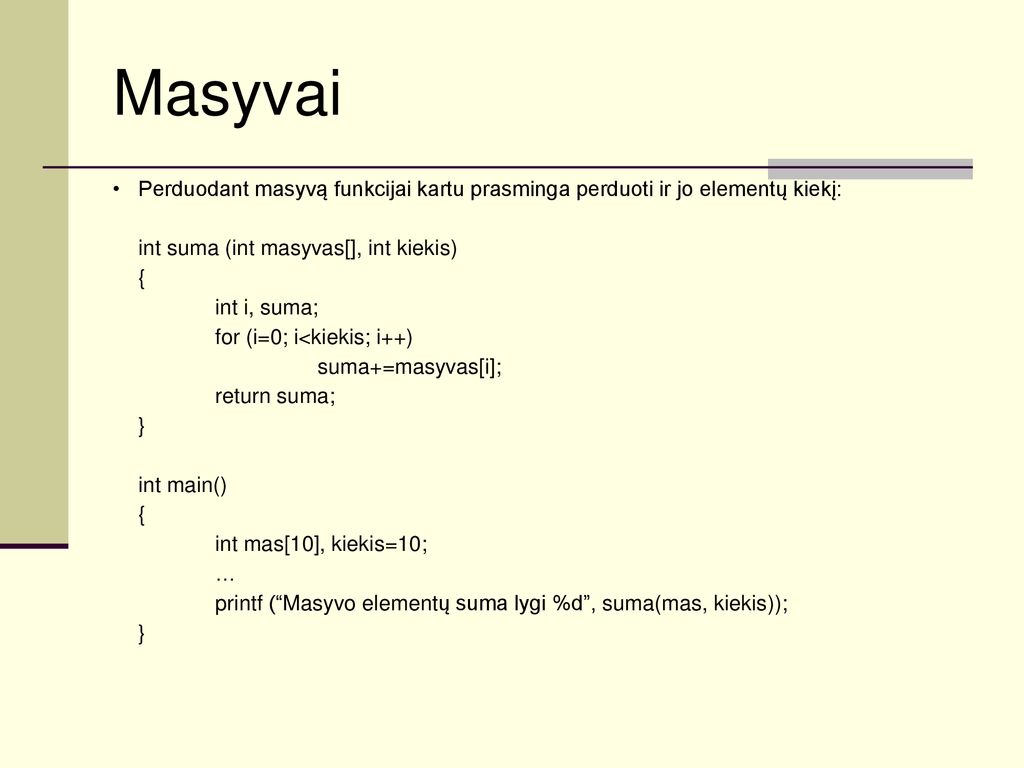 Masyvai Perduodant masyvą funkcijai kartu prasminga perduoti ir jo elementų kiekį: int suma (int masyvas[], int kiekis)
