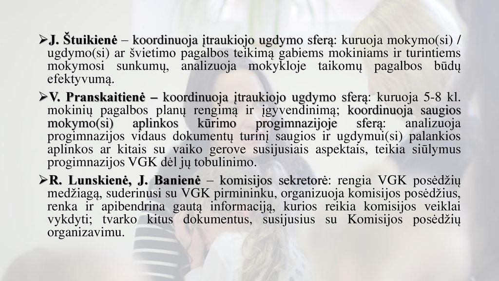 J. Štuikienė – koordinuoja įtraukiojo ugdymo sferą: kuruoja mokymo(si) / ugdymo(si) ar švietimo pagalbos teikimą gabiems mokiniams ir turintiems mokymosi sunkumų, analizuoja mokykloje taikomų pagalbos būdų efektyvumą.